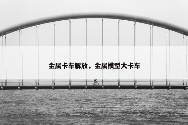 金属卡车解放，金属模型大卡车