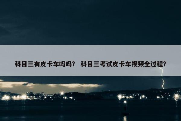 科目三有皮卡车吗吗？ 科目三考试皮卡车视频全过程？