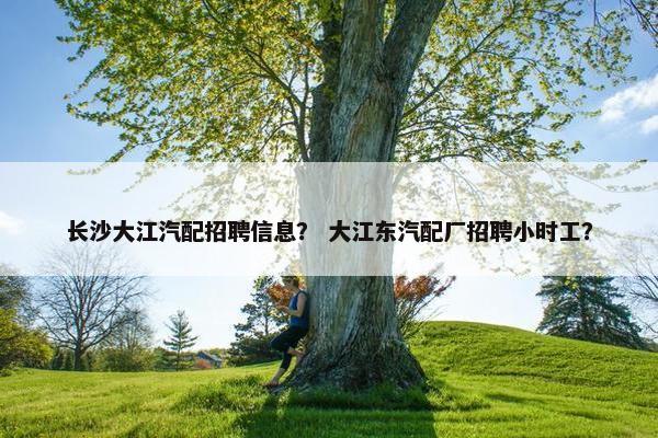 长沙大江汽配招聘信息？ 大江东汽配厂招聘小时工？