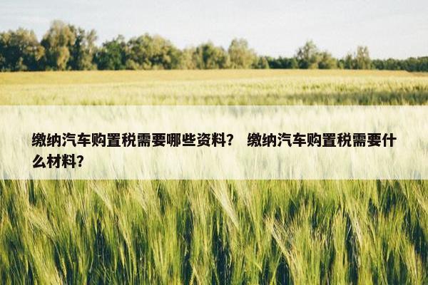 缴纳汽车购置税需要哪些资料？ 缴纳汽车购置税需要什么材料？