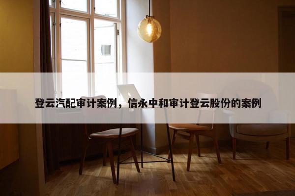 登云汽配审计案例，信永中和审计登云股份的案例