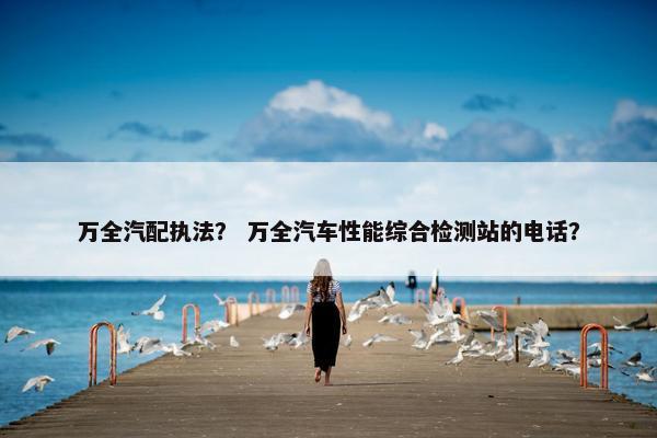 万全汽配执法？ 万全汽车性能综合检测站的电话？