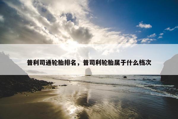 普利司通轮胎排名，普司利轮胎属于什么档次