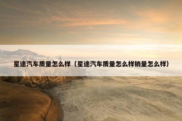 星途汽车质量怎么样（星途汽车质量怎么样销量怎么样）
