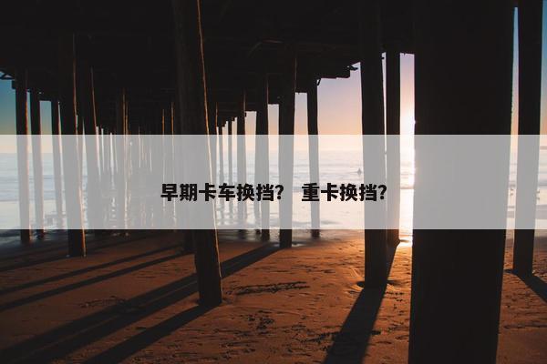 早期卡车换挡？ 重卡换挡？