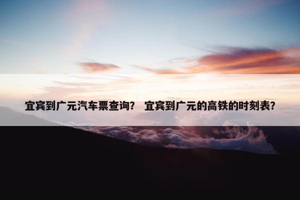 宜宾到广元汽车票查询？ 宜宾到广元的高铁的时刻表？
