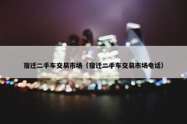 宿迁二手车交易市场（宿迁二手车交易市场电话）