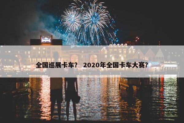全国巡展卡车？ 2020年全国卡车大赛？