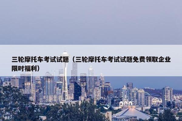 三轮摩托车考试试题（三轮摩托车考试试题免费领取企业限时福利）