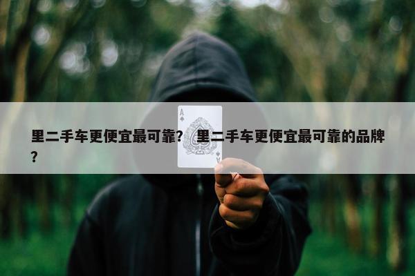 里二手车更便宜最可靠？ 里二手车更便宜最可靠的品牌？