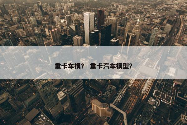 重卡车模？ 重卡汽车模型？