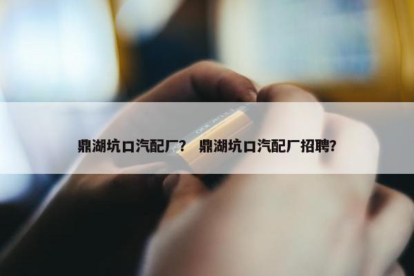 鼎湖坑口汽配厂？ 鼎湖坑口汽配厂招聘？