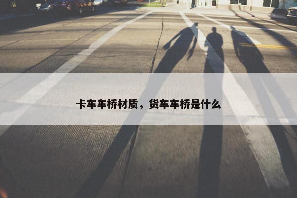 卡车车桥材质，货车车桥是什么