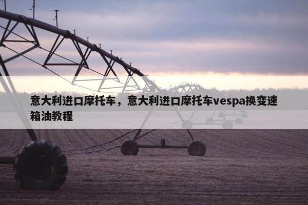 意大利进口摩托车，意大利进口摩托车vespa换变速箱油教程