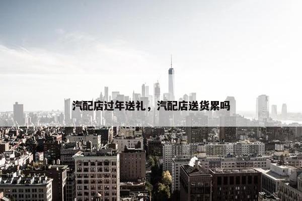 汽配店过年送礼，汽配店送货累吗