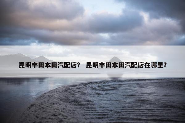 昆明丰田本田汽配店？ 昆明丰田本田汽配店在哪里？