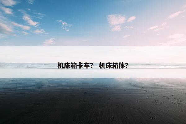 机床箱卡车？ 机床箱体？