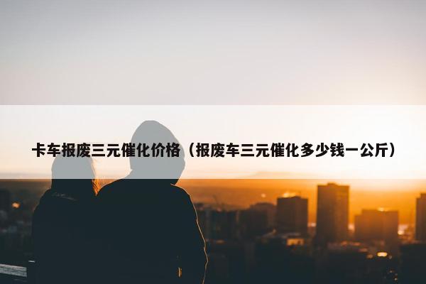卡车报废三元催化价格（报废车三元催化多少钱一公斤）