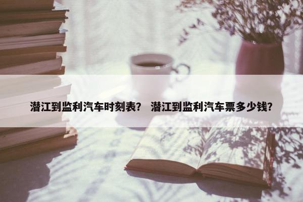 潜江到监利汽车时刻表？ 潜江到监利汽车票多少钱？