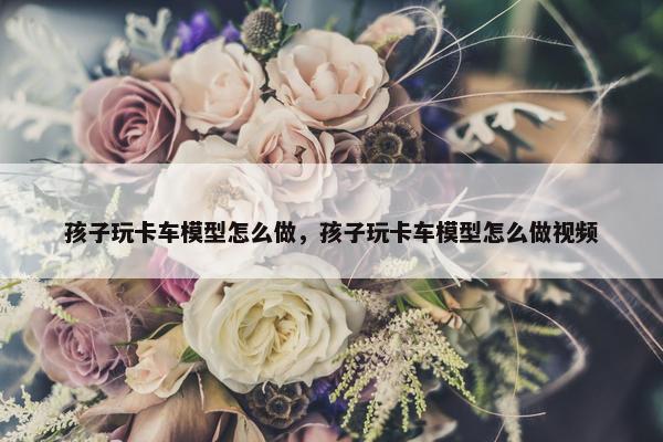 孩子玩卡车模型怎么做，孩子玩卡车模型怎么做视频