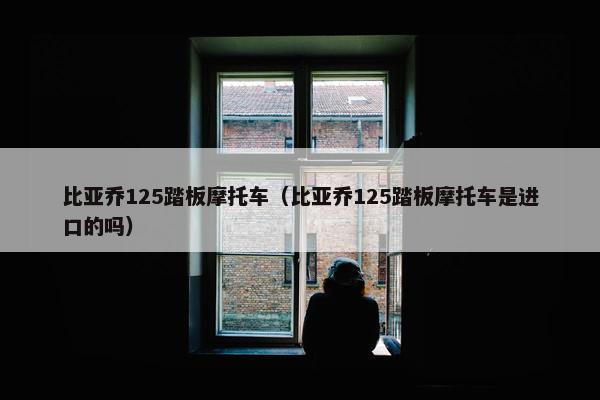 比亚乔125踏板摩托车（比亚乔125踏板摩托车是进口的吗）