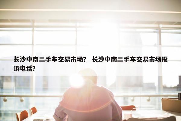 长沙中南二手车交易市场？ 长沙中南二手车交易市场投诉电话？