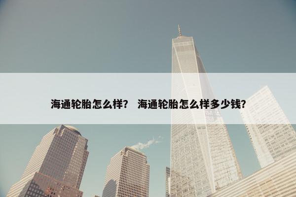 海通轮胎怎么样？ 海通轮胎怎么样多少钱？