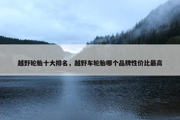 越野轮胎十大排名，越野车轮胎哪个品牌性价比最高
