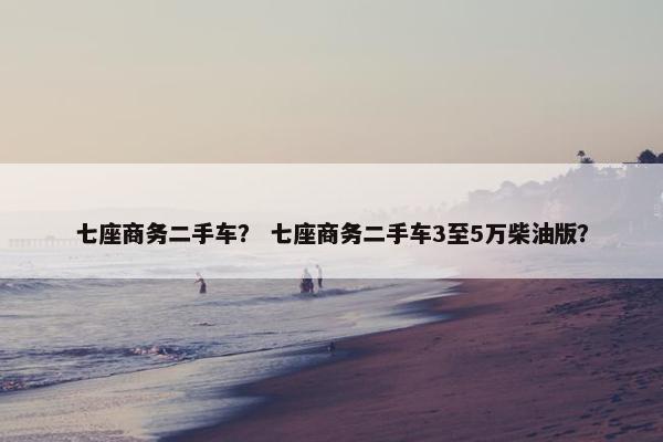 七座商务二手车？ 七座商务二手车3至5万柴油版？