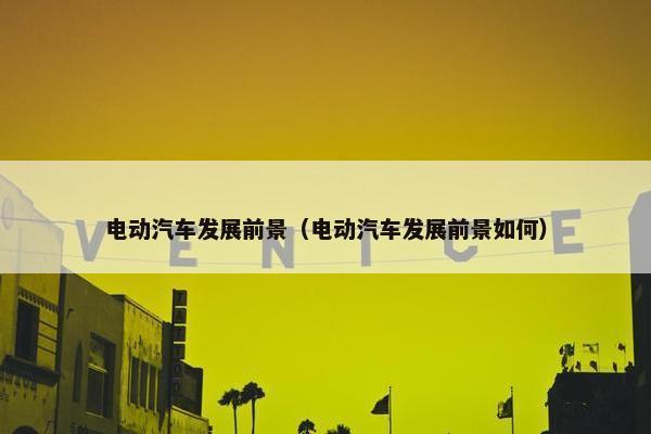 电动汽车发展前景（电动汽车发展前景如何）