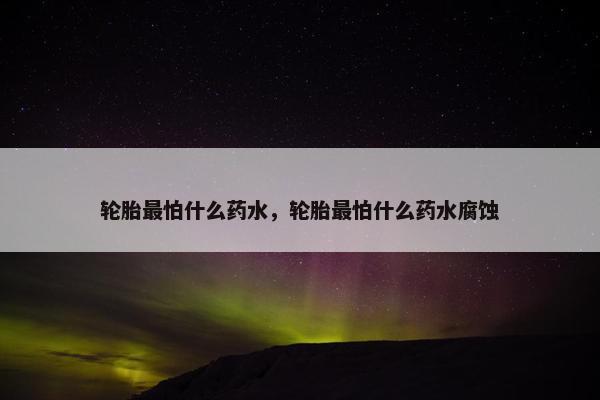 轮胎最怕什么药水，轮胎最怕什么药水腐蚀
