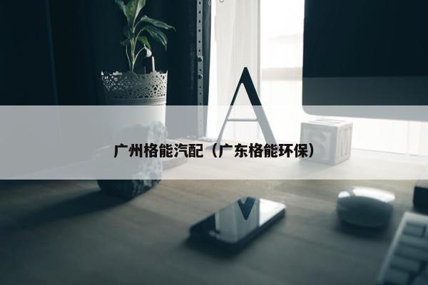 广州格能汽配（广东格能环保）