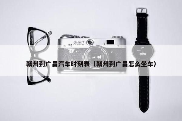 赣州到广昌汽车时刻表（赣州到广昌怎么坐车）