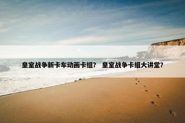 皇室战争新卡车动画卡组？ 皇室战争卡组大讲堂？