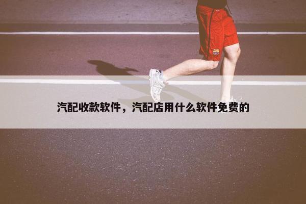 汽配收款软件，汽配店用什么软件免费的