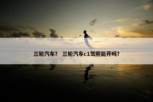 三轮汽车？ 三轮汽车c1驾照能开吗？