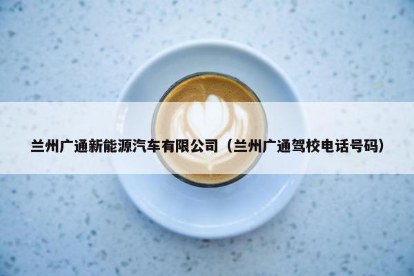 兰州广通新能源汽车有限公司（兰州广通驾校电话号码）