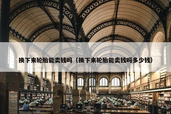 换下来轮胎能卖钱吗（换下来轮胎能卖钱吗多少钱）