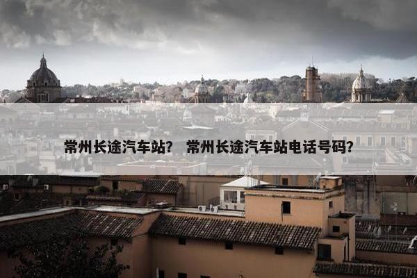 常州长途汽车站？ 常州长途汽车站电话号码？