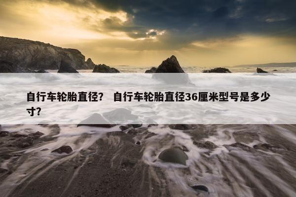 自行车轮胎直径？ 自行车轮胎直径36厘米型号是多少寸？