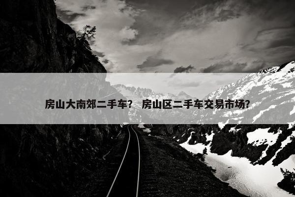 房山大南郊二手车？ 房山区二手车交易市场？