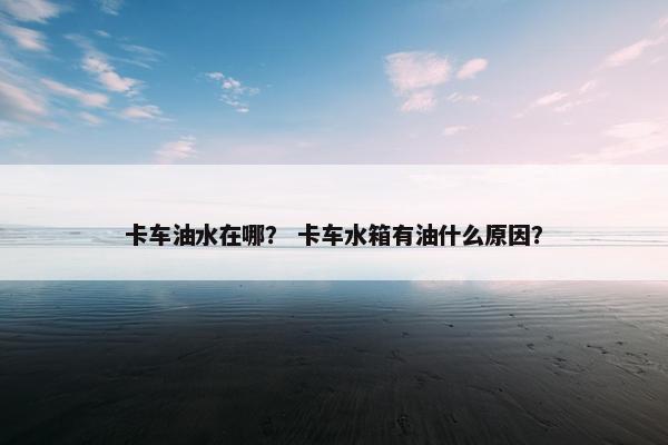 卡车油水在哪？ 卡车水箱有油什么原因？