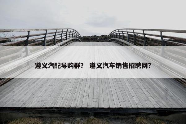遵义汽配导购群？ 遵义汽车销售招聘网？
