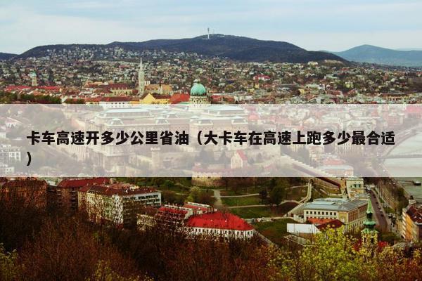卡车高速开多少公里省油（大卡车在高速上跑多少最合适）