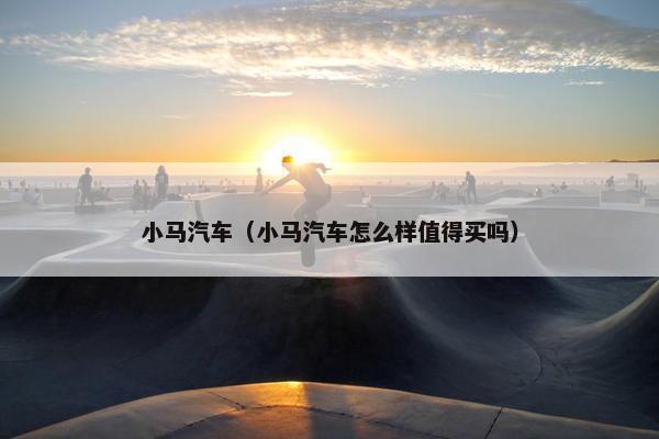 小马汽车（小马汽车怎么样值得买吗）