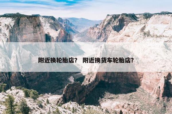 附近换轮胎店？ 附近换货车轮胎店？