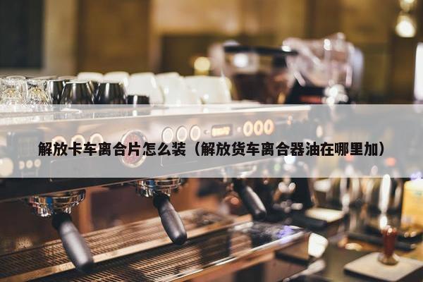 解放卡车离合片怎么装（解放货车离合器油在哪里加）