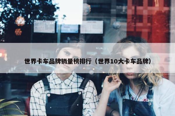 世界卡车品牌销量榜排行（世界10大卡车品牌）