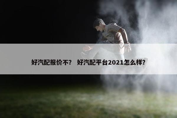 好汽配报价不？ 好汽配平台2021怎么样？