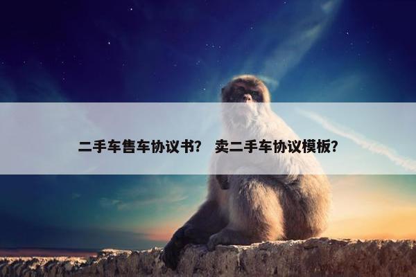 二手车售车协议书？ 卖二手车协议模板？